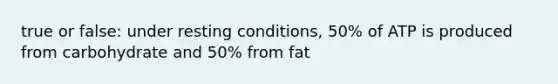 true or false: under resting conditions, 50% of ATP is produced from carbohydrate and 50% from fat