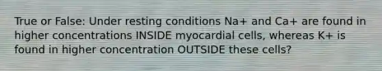 True or False: Under resting conditions Na+ and Ca+ are found in higher concentrations INSIDE myocardial cells, whereas K+ is found in higher concentration OUTSIDE these cells?