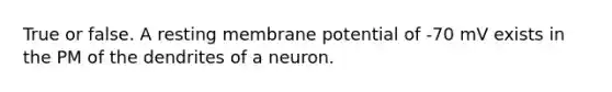 True or false. A resting membrane potential of -70 mV exists in the PM of the dendrites of a neuron.