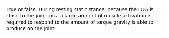 True or false. During resting static stance, because the LOG is close to the joint axis, a large amount of muscle activation is required to respond to the amount of torque gravity is able to produce on the joint.