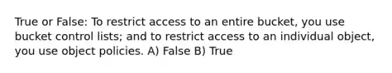 True or False: To restrict access to an entire bucket, you use bucket control lists; and to restrict access to an individual object, you use object policies. A) False B) True