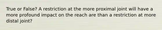 True or False? A restriction at the more proximal joint will have a more profound impact on the reach are than a restriction at more distal joint?