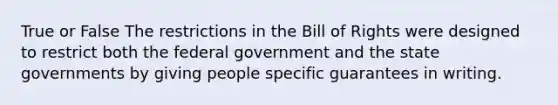 True or False The restrictions in the Bill of Rights were designed to restrict both the federal government and the state governments by giving people specific guarantees in writing.