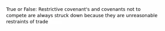 True or False: Restrictive covenant's and covenants not to compete are always struck down because they are unreasonable restraints of trade