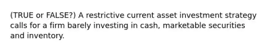 (TRUE or FALSE?) A restrictive current asset investment strategy calls for a firm barely investing in cash, marketable securities and inventory.