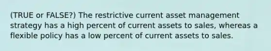 (TRUE or FALSE?) The restrictive current asset management strategy has a high percent of current assets to sales, whereas a flexible policy has a low percent of current assets to sales.