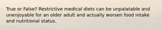 True or False? Restrictive medical diets can be unpalatable and unenjoyable for an older adult and actually worsen food intake and nutritional status.