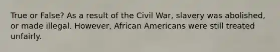 True or False? As a result of the Civil War, slavery was abolished, or made illegal. However, <a href='https://www.questionai.com/knowledge/kktT1tbvGH-african-americans' class='anchor-knowledge'>african americans</a> were still treated unfairly.