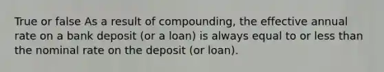 True or false As a result of compounding, the effective annual rate on a bank deposit (or a loan) is always equal to or less than the nominal rate on the deposit (or loan).