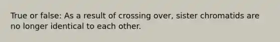 True or false: As a result of crossing over, sister chromatids are no longer identical to each other.