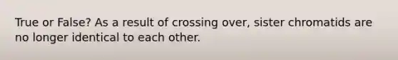 True or False? As a result of crossing over, sister chromatids are no longer identical to each other.