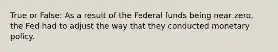 True or False: As a result of the Federal funds being near zero, the Fed had to adjust the way that they conducted monetary policy.