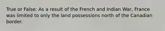 True or False: As a result of the French and Indian War, France was limited to only the land possessions north of the Canadian border.