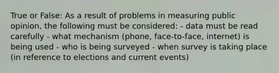 True or False: As a result of problems in measuring public opinion, the following must be considered: - data must be read carefully - what mechanism (phone, face-to-face, internet) is being used - who is being surveyed - when survey is taking place (in reference to elections and current events)