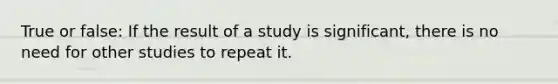 True or false: If the result of a study is significant, there is no need for other studies to repeat it.