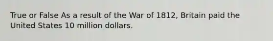 True or False As a result of the War of 1812, Britain paid the United States 10 million dollars.