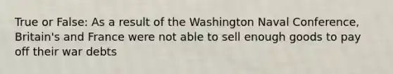 True or False: As a result of the Washington Naval Conference, Britain's and France were not able to sell enough goods to pay off their war debts