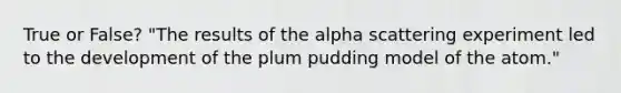 True or False? "The results of the alpha scattering experiment led to the development of the plum pudding model of the atom."