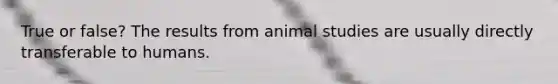 True or false? The results from animal studies are usually directly transferable to humans.