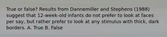 True or false? Results from Dannemiller and Stephens (1988) suggest that 12-week-old infants do not prefer to look at faces per say, but rather prefer to look at any stimulus with thick, dark borders. A. True B. False