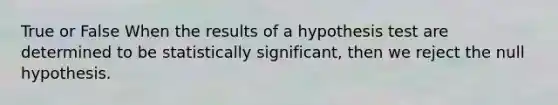 True or False When the results of a hypothesis test are determined to be statistically significant, then we reject the null hypothesis.