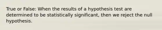 True or False: When the results of a hypothesis test are determined to be statistically significant, then we reject the null hypothesis.