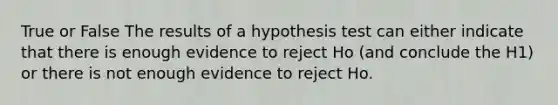 True or False The results of a hypothesis test can either indicate that there is enough evidence to reject Ho (and conclude the H1) or there is not enough evidence to reject Ho.