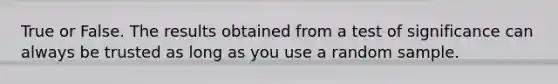 True or False. The results obtained from a test of significance can always be trusted as long as you use a random sample.