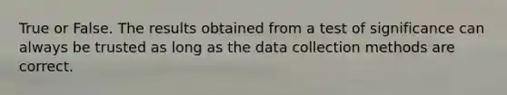 True or False. The results obtained from a test of significance can always be trusted as long as the data collection methods are correct.