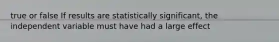 true or false If results are statistically significant, the independent variable must have had a large effect