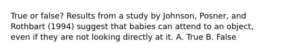 True or false? Results from a study by Johnson, Posner, and Rothbart (1994) suggest that babies can attend to an object, even if they are not looking directly at it. A. True B. False