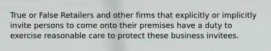 True or False Retailers and other firms that explicitly or implicitly invite persons to come onto their premises have a duty to exercise reasonable care to protect these business invitees.