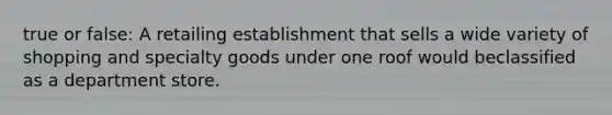 true or false: A retailing establishment that sells a wide variety of shopping and specialty goods under one roof would beclassified as a department store.