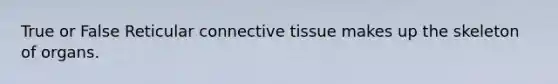 True or False Reticular connective tissue makes up the skeleton of organs.