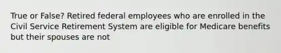 True or False? Retired federal employees who are enrolled in the Civil Service Retirement System are eligible for Medicare benefits but their spouses are not