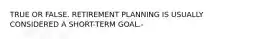 TRUE OR FALSE. RETIREMENT PLANNING IS USUALLY CONSIDERED A SHORT-TERM GOAL.-