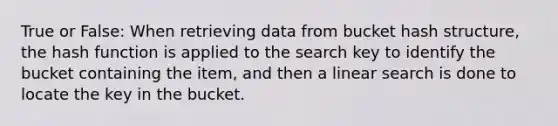 True or False: When retrieving data from bucket hash structure, the hash function is applied to the search key to identify the bucket containing the item, and then a linear search is done to locate the key in the bucket.