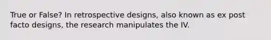 True or False? In retrospective designs, also known as ex post facto designs, the research manipulates the IV.