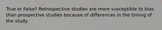 True or False? Retrospective studies are more susceptible to bias than prospective studies because of differences in the timing of the study.