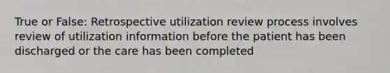 True or False: Retrospective utilization review process involves review of utilization information before the patient has been discharged or the care has been completed