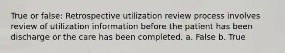 True or false: Retrospective utilization review process involves review of utilization information before the patient has been discharge or the care has been completed. a. False b. True