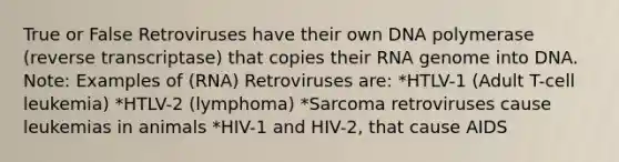 True or False Retroviruses have their own DNA polymerase (reverse transcriptase) that copies their RNA genome into DNA. Note: Examples of (RNA) Retroviruses are: *HTLV-1 (Adult T-cell leukemia) *HTLV-2 (lymphoma) *Sarcoma retroviruses cause leukemias in animals *HIV-1 and HIV-2, that cause AIDS