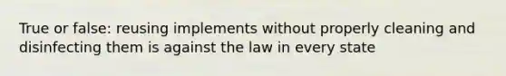 True or false: reusing implements without properly cleaning and disinfecting them is against the law in every state