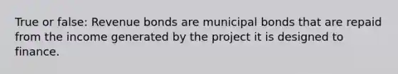 True or false: Revenue bonds are municipal bonds that are repaid from the income generated by the project it is designed to finance.