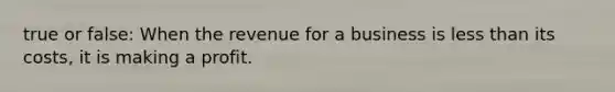true or false: When the revenue for a business is less than its costs, it is making a profit.