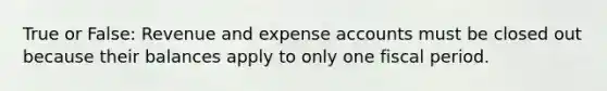 True or False: Revenue and expense accounts must be closed out because their balances apply to only one fiscal period.