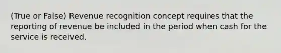 (True or False) Revenue recognition concept requires that the reporting of revenue be included in the period when cash for the service is received.