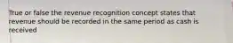 True or false the revenue recognition concept states that revenue should be recorded in the same period as cash is received