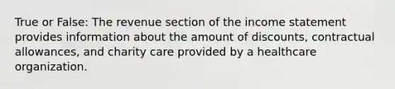 True or False: The revenue section of the income statement provides information about the amount of discounts, contractual allowances, and charity care provided by a healthcare organization.