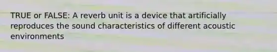 TRUE or FALSE: A reverb unit is a device that artificially reproduces the sound characteristics of different acoustic environments